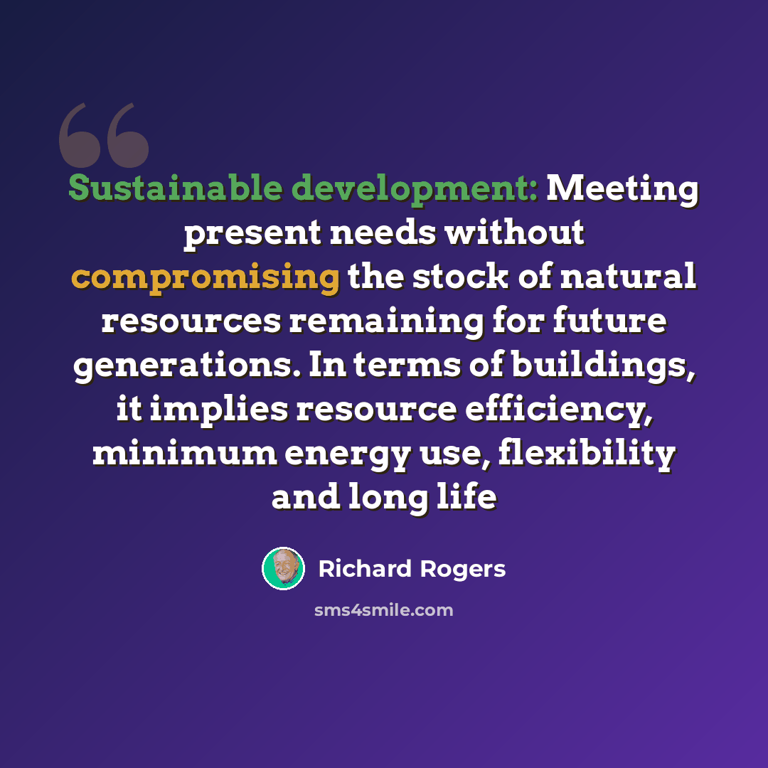 “Sustainable development: Meeting present needs without compromising the stock of natural resources remaining for future generations. In terms of buildings, it implies resource efficiency, minimum energy use, flexibility and long life” quote by Richard Rogers