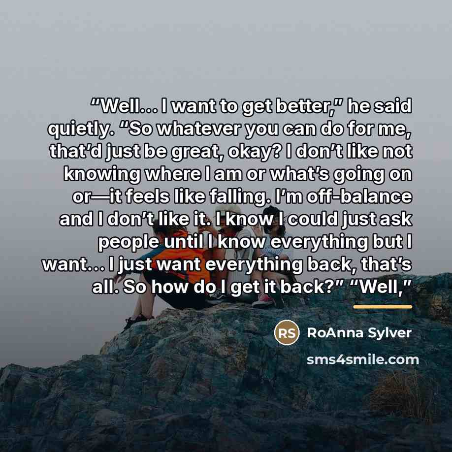 “Well… I want to get better,” he said quietly. “So whatever you can do for me, that’d just be great, okay? I don’t like not knowing where I am or what’s going on or—it feels like falling. I’m off-balance and I don’t like it. I know I could just ask people until I know everything but I want… I just…” quote by RoAnna Sylver