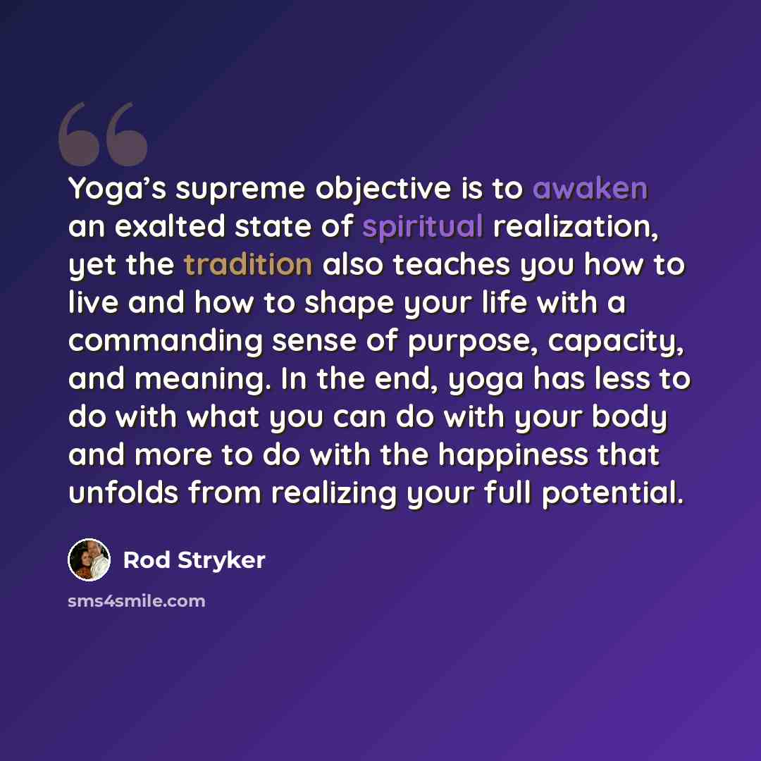 “Yoga’s supreme objective is to awaken an exalted state of spiritual realization, yet the tradition also teaches you how to live and how to shape your life with a commanding sense of purpose, capacity, and meaning. In the end, yoga has less to do with what you can do with your body and more to do…” quote by Rod Stryker