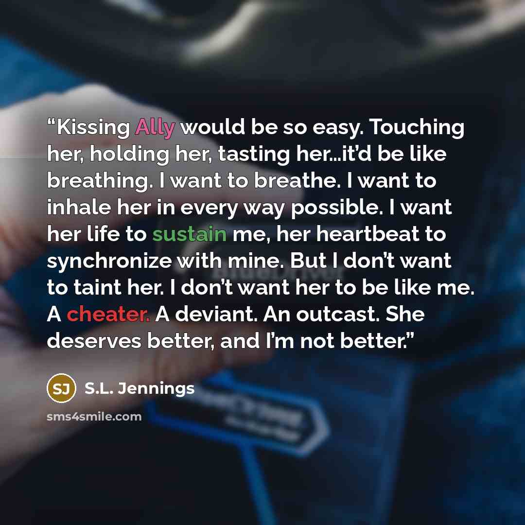 “Kissing Ally would be so easy. Touching her, holding her, tasting her…it’d be like breathing. I want to breathe. I want to inhale her in every way possible. I want her life to sustain me, her heartbeat to synchronize with mine. But I don’t want to taint her. I don’t want her to be like me. A…” quote by S.L. Jennings