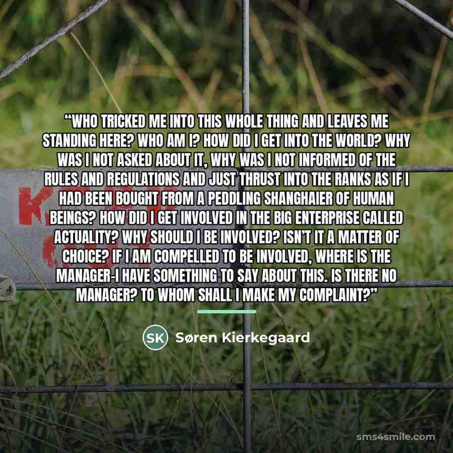 “Who tricked me into this whole thing and leaves me standing here? Who am I? How did I get into the world? Why was I not asked about it, why was I not informed of the rules and regulations and just thrust into the ranks as if I had been bought from a peddling shanghaier of human beings? How did I…” quote by Søren Kierkegaard