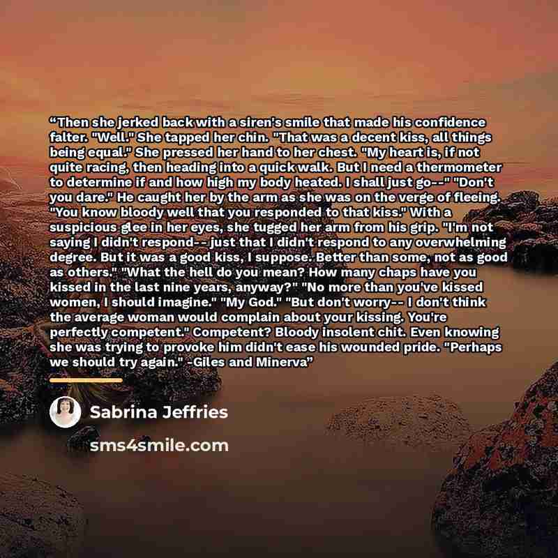 “Then she jerked back with a siren's smile that made his confidence falter. "Well." She tapped her chin. "That was a decent kiss, all things being equal." She pressed her hand to her chest. "My heart is, if not quite racing, then heading into a quick walk. But I need a thermometer to determine if…” quote by Sabrina Jeffries