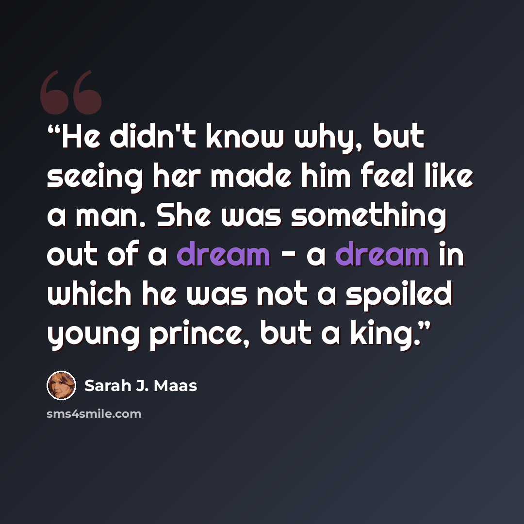 “He didn't know why, but seeing her made him feel like a man. She was something out of a dream - a dream in which he was not a spoiled young prince, but a king.” quote by Sarah J. Maas