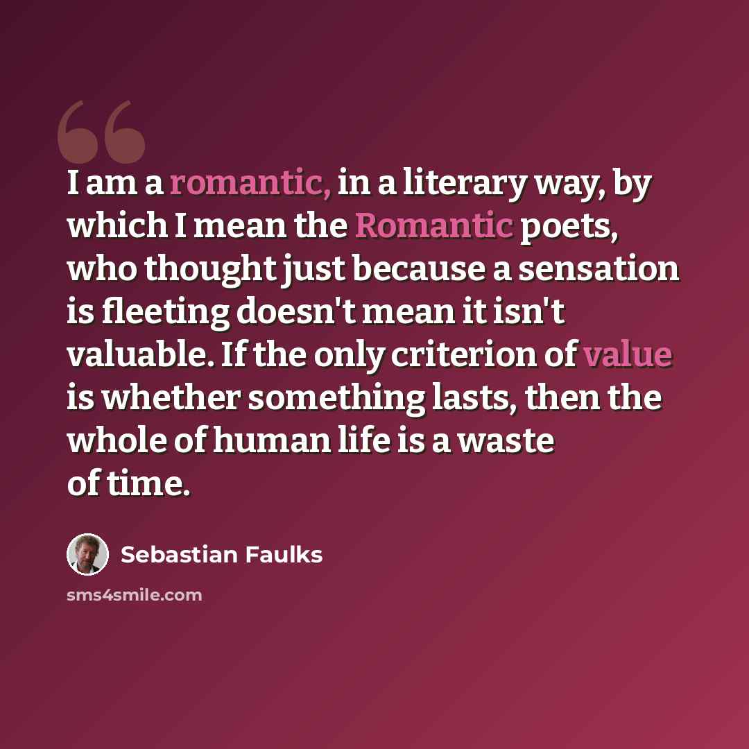 “I am a romantic, in a literary way, by which I mean the Romantic poets, who thought just because a sensation is fleeting doesn't mean it isn't valuable. If the only criterion of value is whether something lasts, then the whole of human life is a waste of time.” quote by Sebastian Faulks