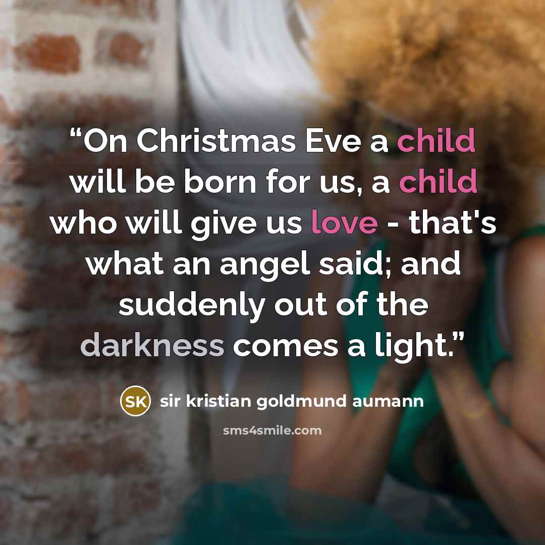 “On Christmas Eve a child will be born for us, a child who will give us love - that's what an angel said; and suddenly out of the darkness comes a light.” quote by Sir Kristian Goldmund Aumann