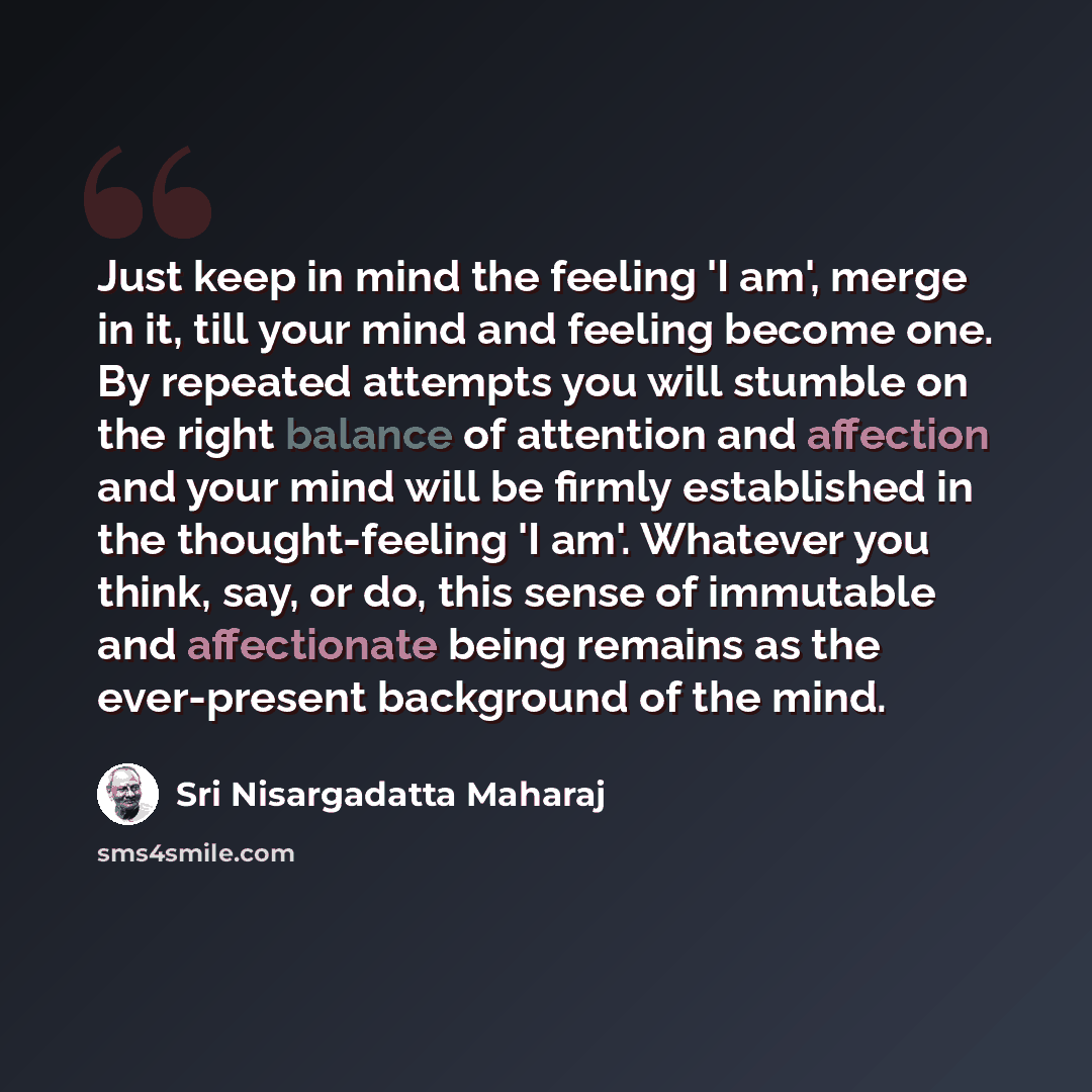 “Just keep in mind the feeling 'I am', merge in it, till your mind and feeling become one. By repeated attempts you will stumble on the right balance of attention and affection and your mind will be firmly established in the thought-feeling 'I am'. Whatever you think, say, or do, this sense of…” quote by Sri Nisargadatta Maharaj