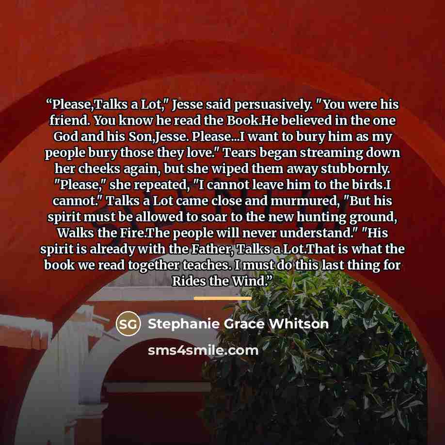 “Please,Talks a Lot," Jesse said persuasively. "You were his friend. You know he read the Book.He believed in the one God and his Son,Jesse. Please...I want to bury him as my people bury those they love." Tears began streaming down her cheeks again, but she wiped them away stubbornly. "Please," she…” quote by Stephanie Grace Whitson