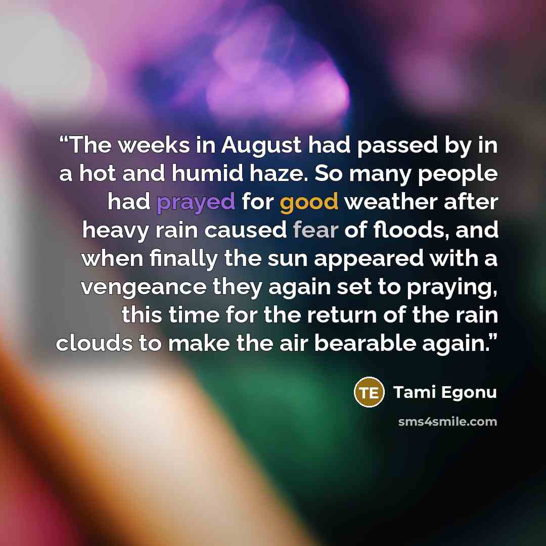 “The weeks in August had passed by in a hot and humid haze. So many people had prayed for good weather after heavy rain caused fear of floods, and when finally the sun appeared with a vengeance they again set to praying, this time for the return of the rain clouds to make the air bearable again.” quote by Tami Egonu