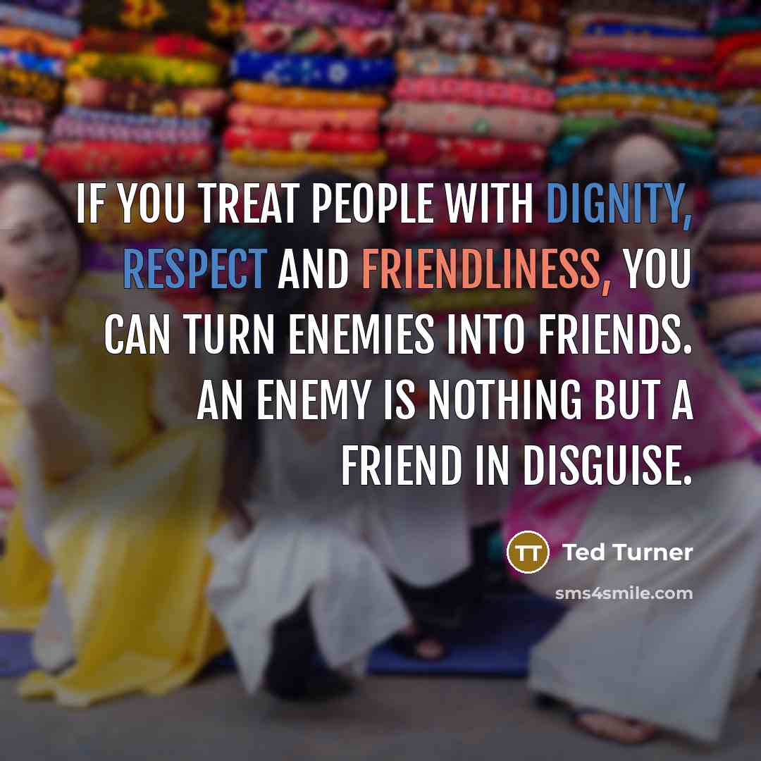 “If you treat people with dignity, respect and friendliness, you can turn enemies into friends. An enemy is nothing but a friend in disguise.” quote by Ted Turner