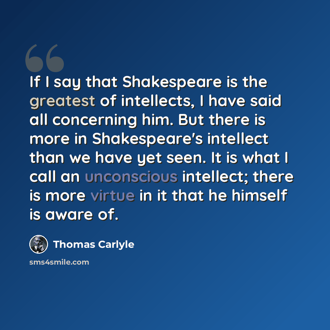 “If I say that Shakespeare is the greatest of intellects, I have said all concerning him. But there is more in Shakespeare's intellect than we have yet seen. It is what I call an unconscious intellect; there is more virtue in it that he himself is aware of.” quote by Thomas Carlyle