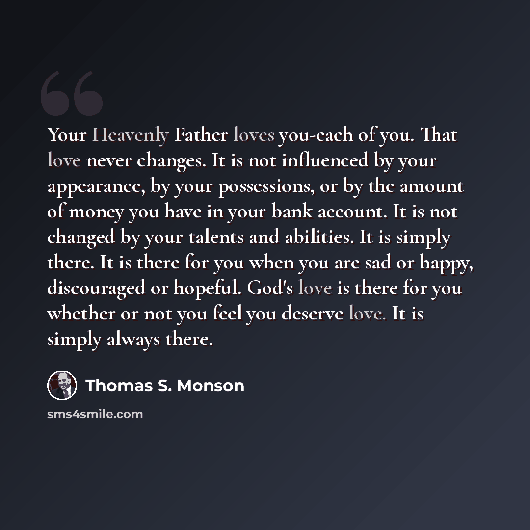 “Your Heavenly Father loves you-each of you. That love never changes. It is not influenced by your appearance, by your possessions, or by the amount of money you have in your bank account. It is not changed by your talents and abilities. It is simply there. It is there for you when you are sad or…” quote by Thomas S. Monson