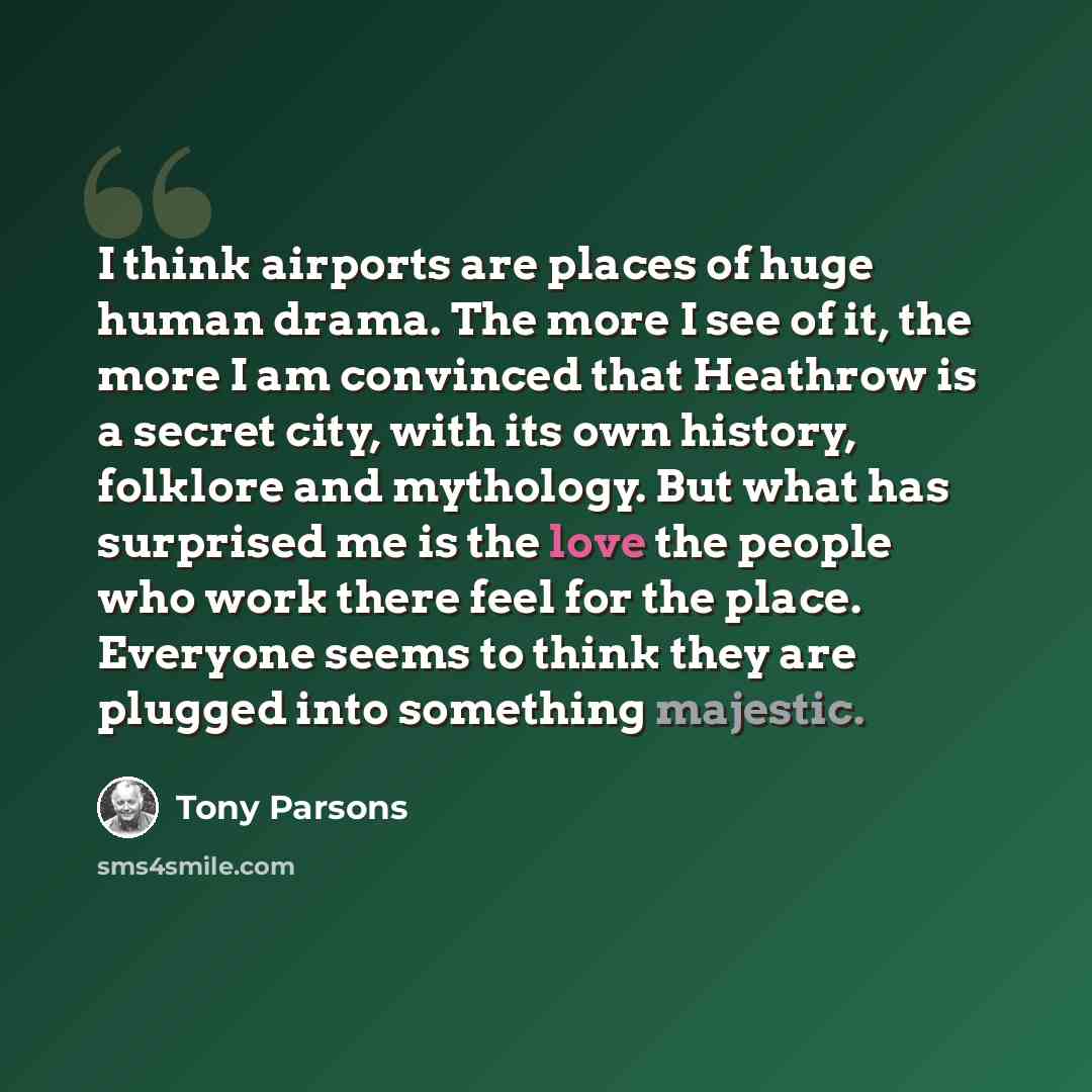 “I think airports are places of huge human drama. The more I see of it, the more I am convinced that Heathrow is a secret city, with its own history, folklore and mythology. But what has surprised me is the love the people who work there feel for the place. Everyone seems to think they are plugged…” quote by Tony Parsons