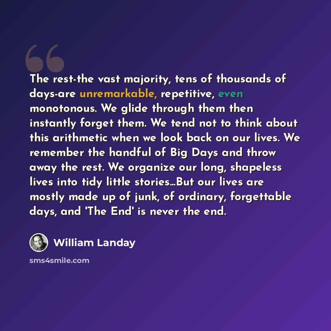 “The rest-the vast majority, tens of thousands of days-are unremarkable, repetitive, even monotonous. We glide through them then instantly forget them. We tend not to think about this arithmetic when we look back on our lives. We remember the handful of Big Days and throw away the rest. We organize…” quote by William Landay