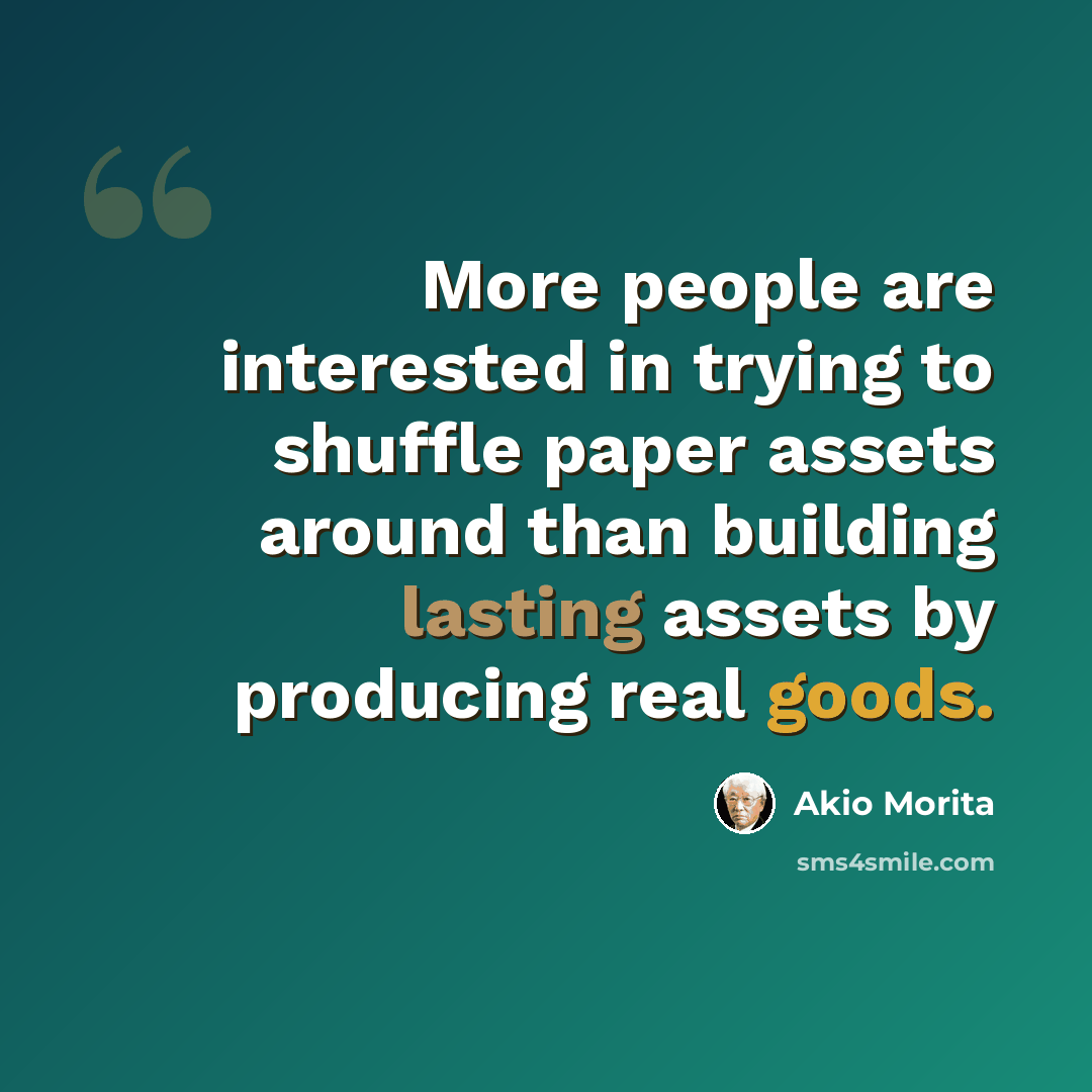 “More people are interested in trying to shuffle paper assets around than building lasting assets by producing real goods.” quote by Akio Morita
