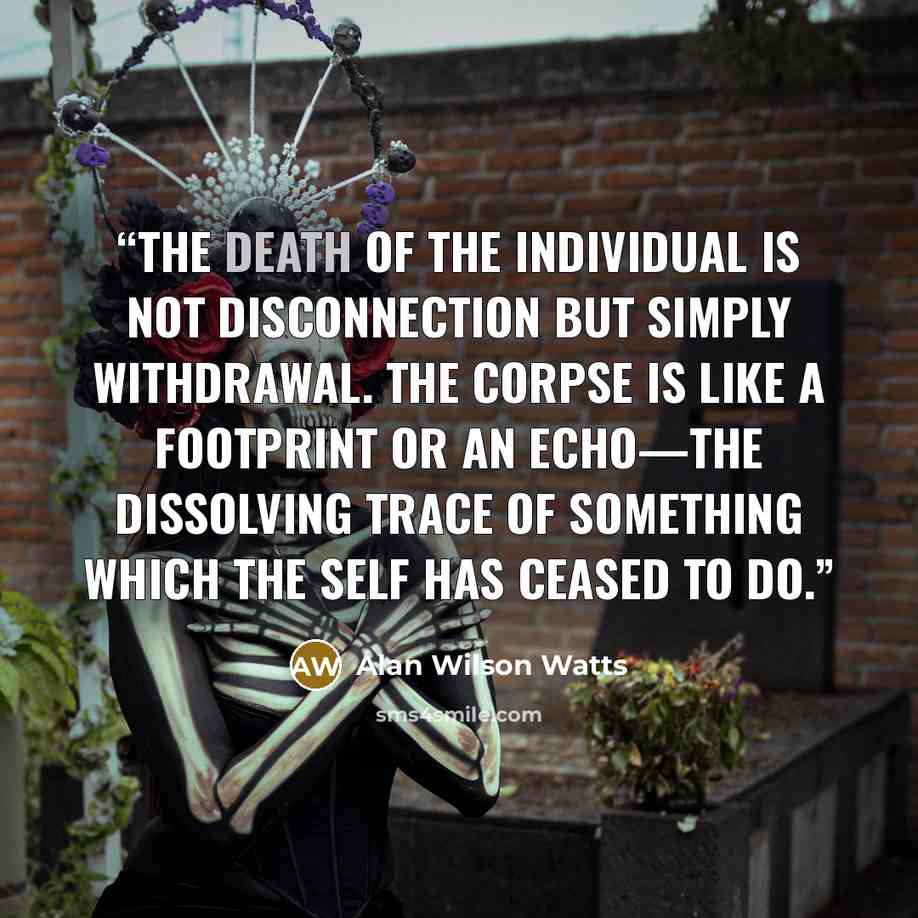“The death of the individual is not disconnection but simply withdrawal. The corpse is like a footprint or an echo—the dissolving trace of something which the Self has ceased to do.” quote by Alan Wilson Watts
