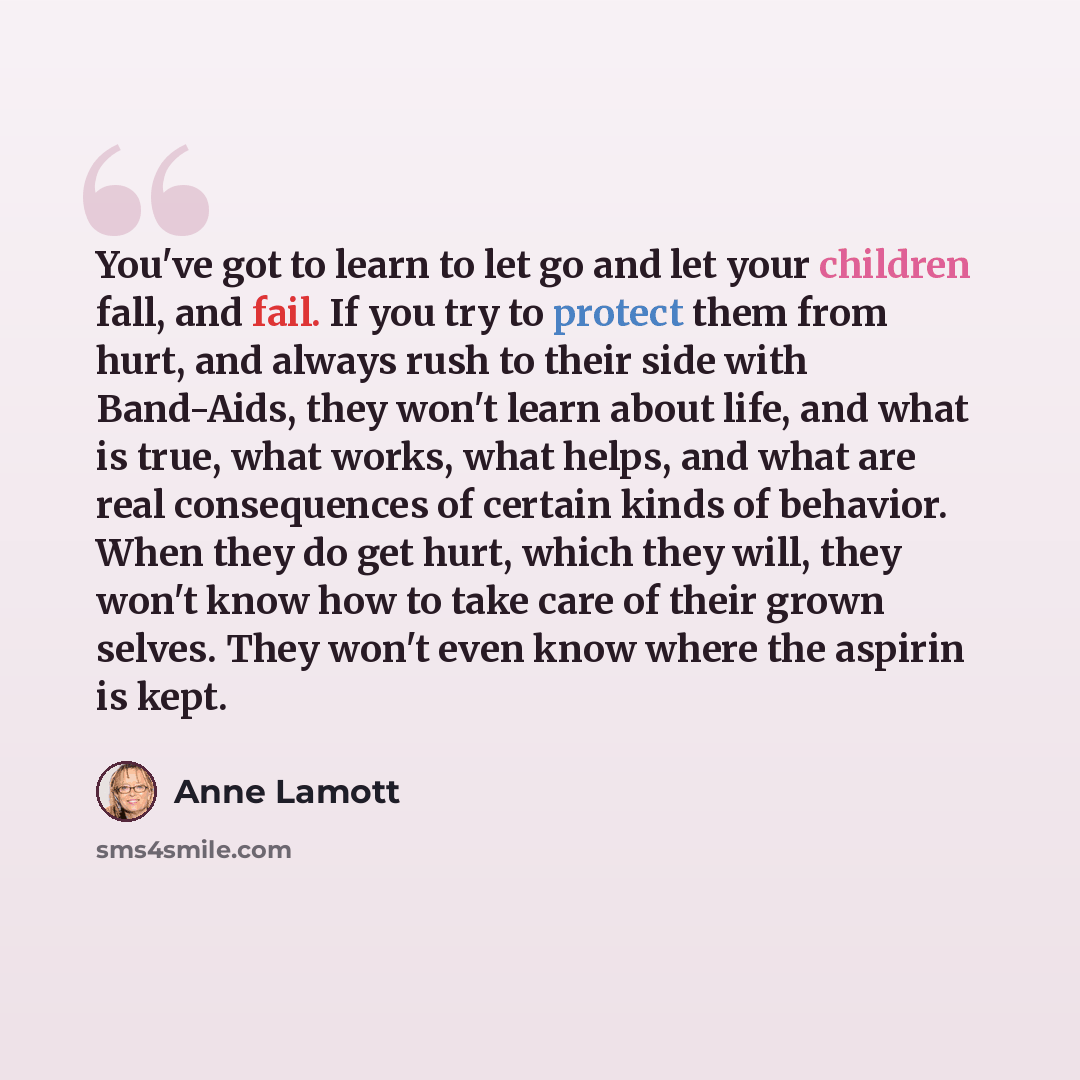 “You've got to learn to let go and let your children fall, and fail. If you try to protect them from hurt, and always rush to their side with Band-Aids, they won't learn about life, and what is true, what works, what helps, and what are real consequences of certain kinds of behavior. When they do…” quote by Anne Lamott