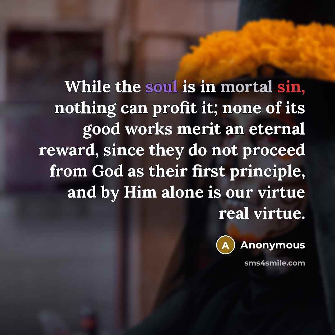 “While the soul is in mortal sin, nothing can profit it; none of its good works merit an eternal reward, since they do not proceed from God as their first principle, and by Him alone is our virtue real virtue.” quote by Anonymous