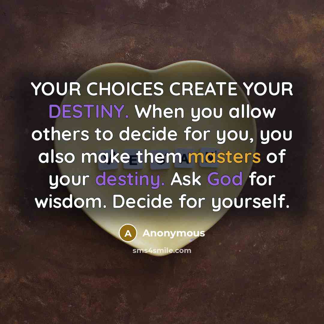 “YOUR CHOICES CREATE YOUR DESTINY. When you allow others to decide for you, you also make them masters of your destiny. Ask God for wisdom. Decide for yourself.” quote by Anonymous