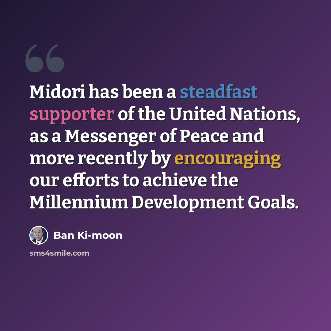 “Midori has been a steadfast supporter of the United Nations, as a Messenger of Peace and more recently by encouraging our efforts to achieve the Millennium Development Goals.” quote by Ban Ki-moon