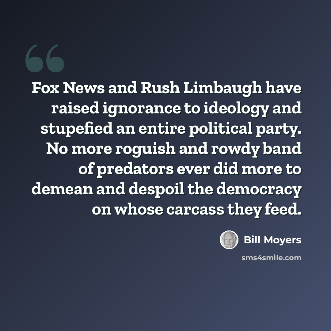 “Fox News and Rush Limbaugh have raised ignorance to ideology and stupefied an entire political party. No more roguish and rowdy band of predators ever did more to demean and despoil the democracy on whose carcass they feed.” quote by Bill Moyers