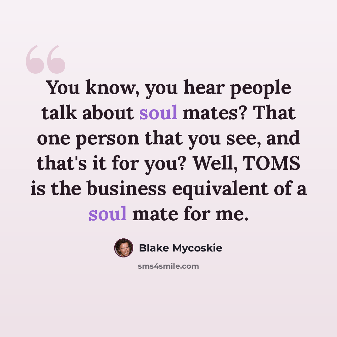 “You know, you hear people talk about soul mates? That one person that you see, and that's it for you? Well, TOMS is the business equivalent of a soul mate for me.” quote by Blake Mycoskie