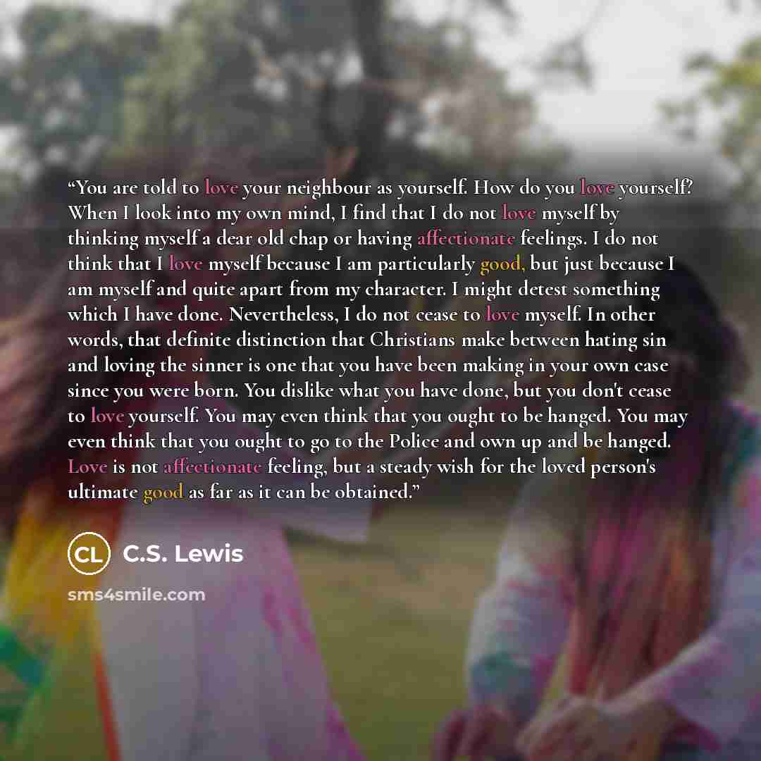 “You are told to love your neighbour as yourself. How do you love yourself? When I look into my own mind, I find that I do not love myself by thinking myself a dear old chap or having affectionate feelings. I do not think that I love myself because I am particularly good, but just because I am…” quote by C.S. Lewis