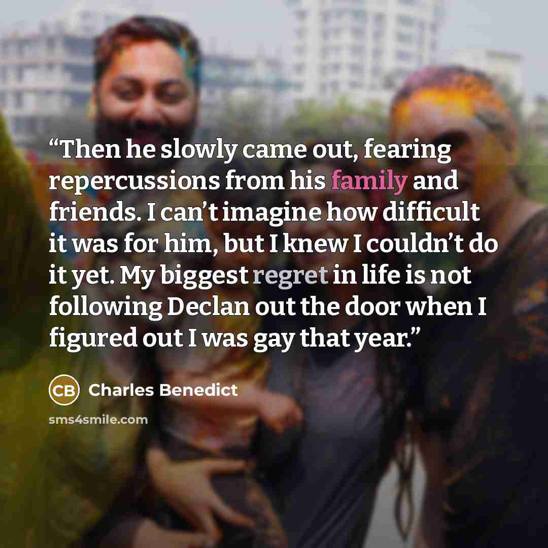 “Then he slowly came out, fearing repercussions from his family and friends. I can’t imagine how difficult it was for him, but I knew I couldn’t do it yet. My biggest regret in life is not following Declan out the door when I figured out I was gay that year.” quote by Charles Benedict
