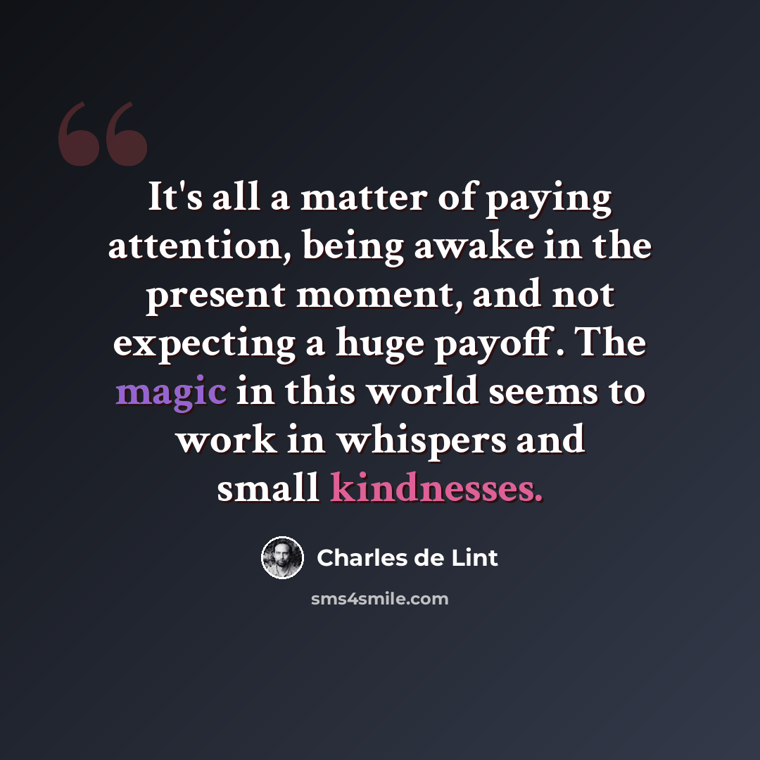 “It's all a matter of paying attention, being awake in the present moment, and not expecting a huge payoff. The magic in this world seems to work in whispers and small kindnesses.” quote by Charles de Lint