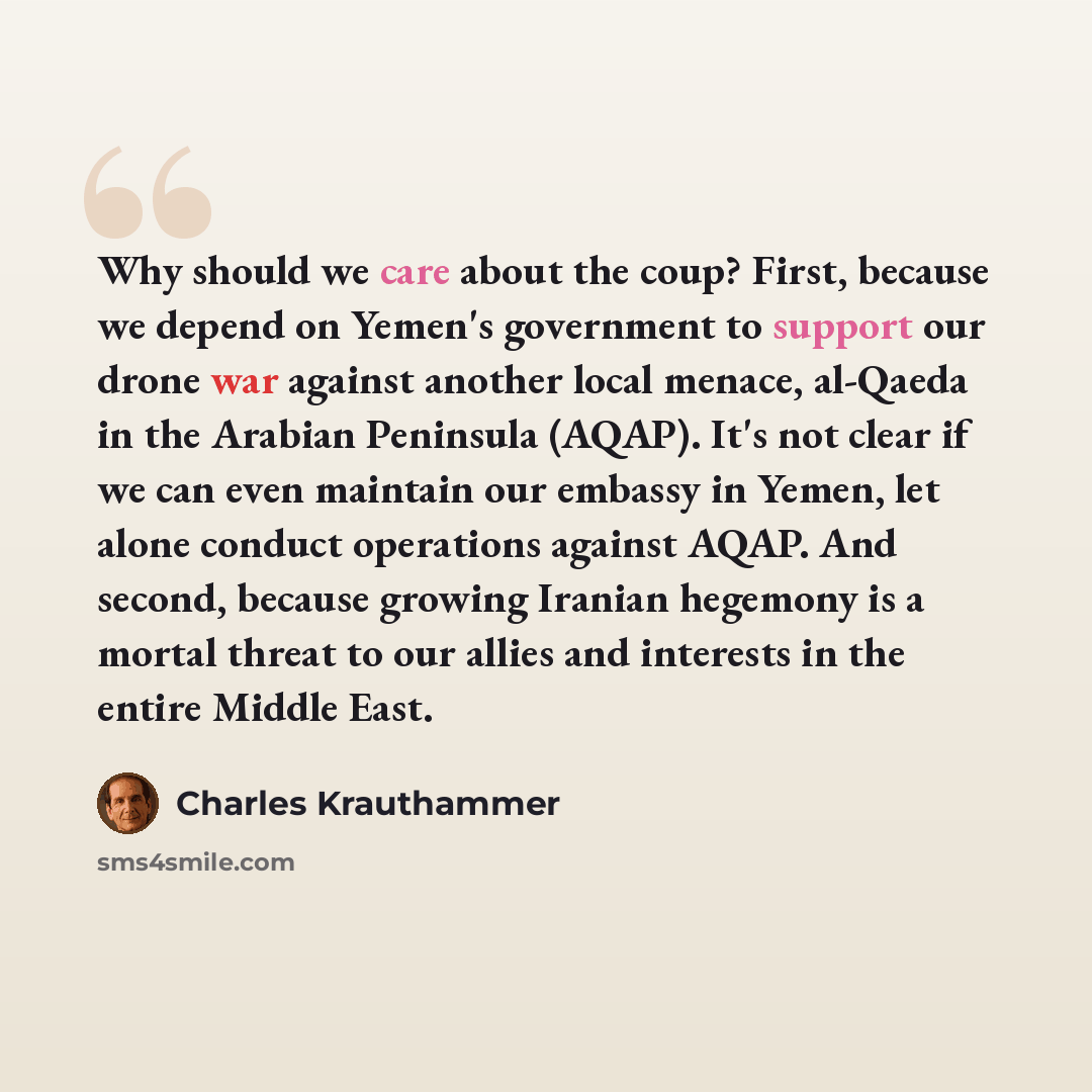 “Why should we care about the coup? First, because we depend on Yemen's government to support our drone war against another local menace, al-Qaeda in the Arabian Peninsula (AQAP). It's not clear if we can even maintain our embassy in Yemen, let alone conduct operations against AQAP. And second…” quote by Charles Krauthammer