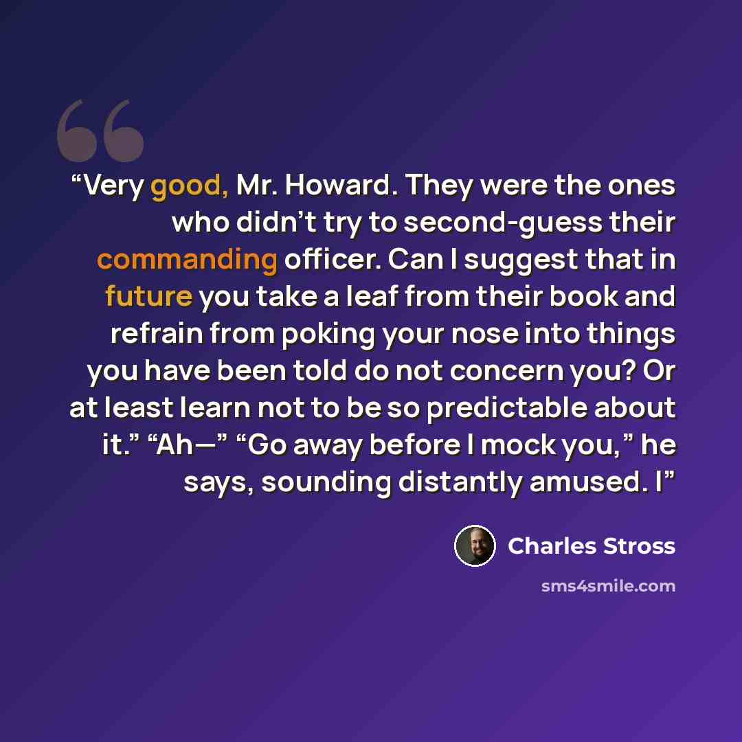 “Very good, Mr. Howard. They were the ones who didn’t try to second-guess their commanding officer. Can I suggest that in future you take a leaf from their book and refrain from poking your nose into things you have been told do not concern you? Or at least learn not to be so predictable about it.”…” quote by Charles Stross