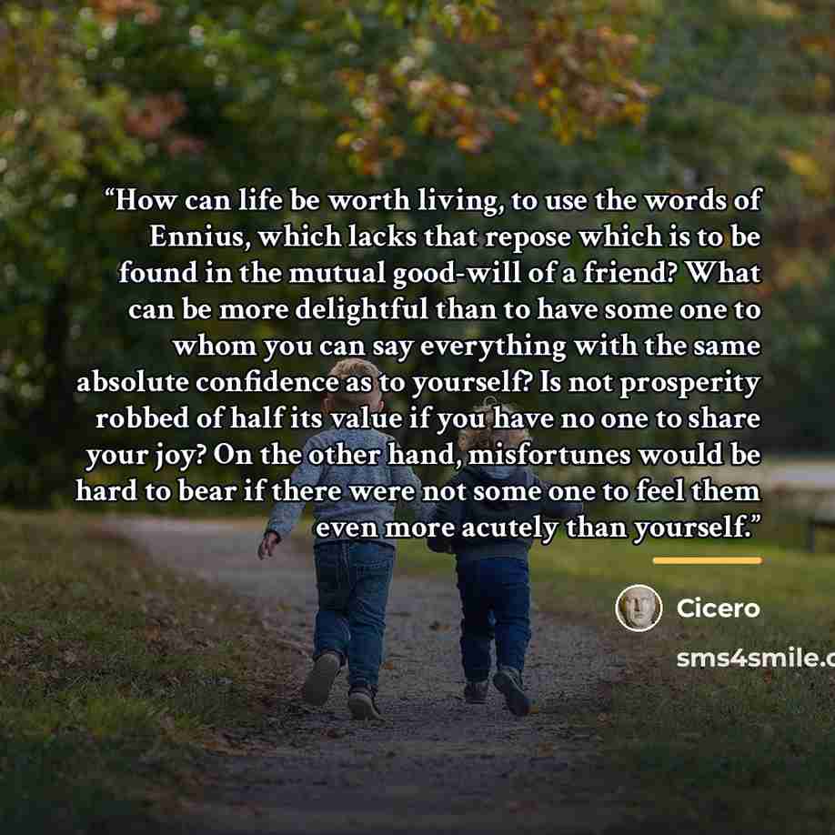 “How can life be worth living, to use the words of Ennius, which lacks that repose which is to be found in the mutual good-will of a friend? What can be more delightful than to have some one to whom you can say everything with the same absolute confidence as to yourself? Is not prosperity robbed of…” quote by Cicero