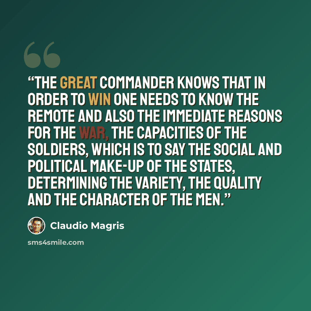 “The great commander knows that in order to win one needs to know the remote and also the immediate reasons for the war, the capacities of the soldiers, which is to say the social and political make-up of the states, determining the variety, the quality and the character of the men.” quote by Claudio Magris