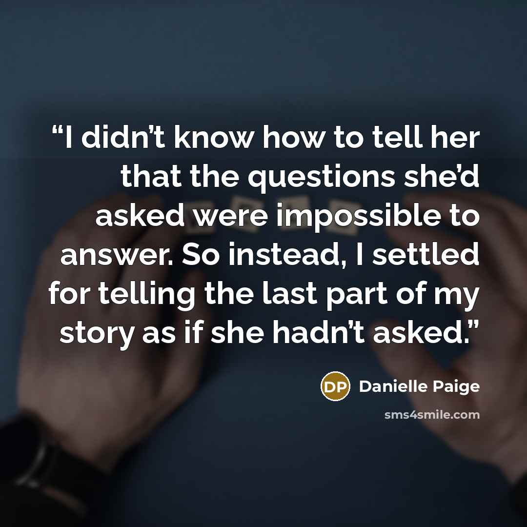“I didn’t know how to tell her that the questions she’d asked were impossible to answer. So instead, I settled for telling the last part of my story as if she hadn’t asked.” quote by Danielle Paige