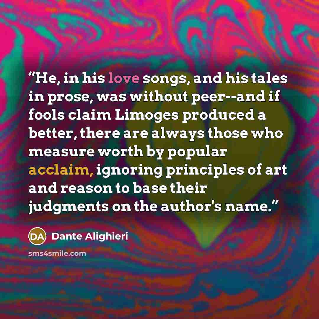 “He, in his love songs, and his tales in prose, was without peer--and if fools claim Limoges produced a better, there are always those who measure worth by popular acclaim, ignoring principles of art and reason to base their judgments on the author's name.” quote by Dante Alighieri
