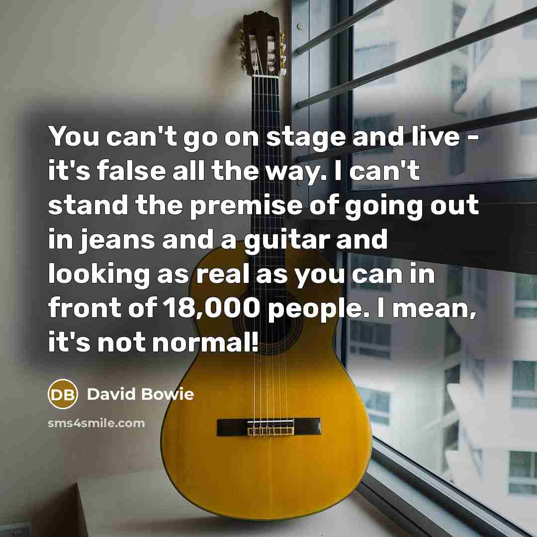“You can't go on stage and live - it's false all the way. I can't stand the premise of going out in jeans and a guitar and looking as real as you can in front of 18,000 people. I mean, it's not normal!” quote by David Bowie