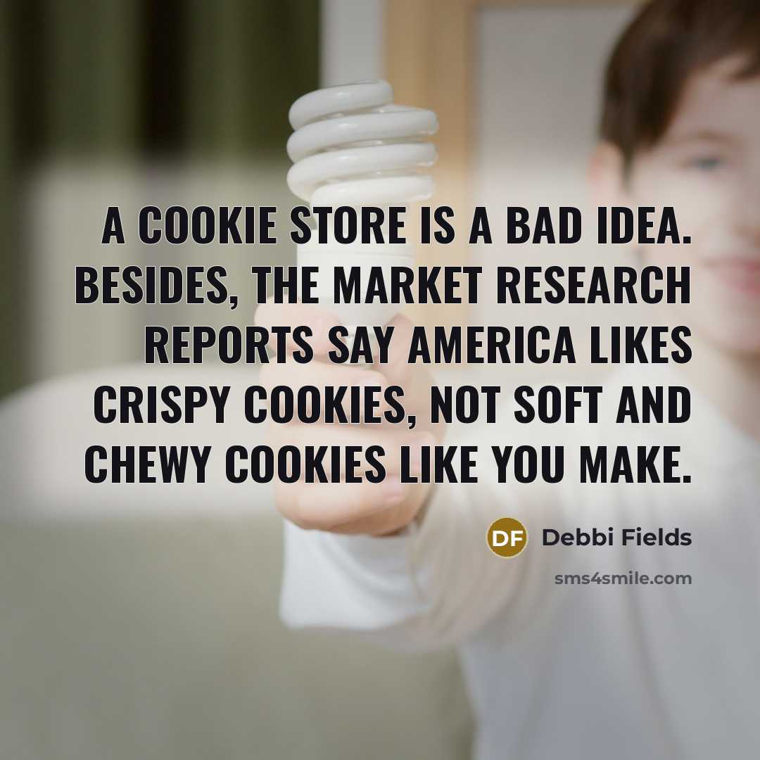 “A cookie store is a bad idea. Besides, the market research reports say America likes crispy cookies, not soft and chewy cookies like you make.” quote by Debbi Fields