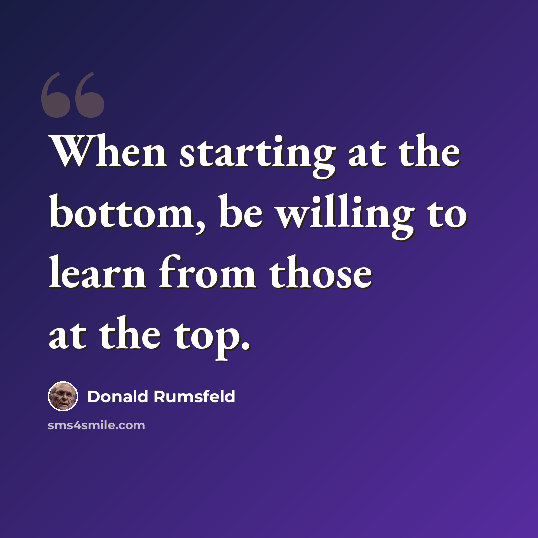 “When starting at the bottom, be willing to learn from those at the top.” quote by Donald Rumsfeld