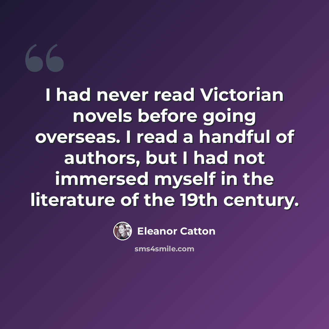 “I had never read Victorian novels before going overseas. I read a handful of authors, but I had not immersed myself in the literature of the 19th century.” quote by Eleanor Catton