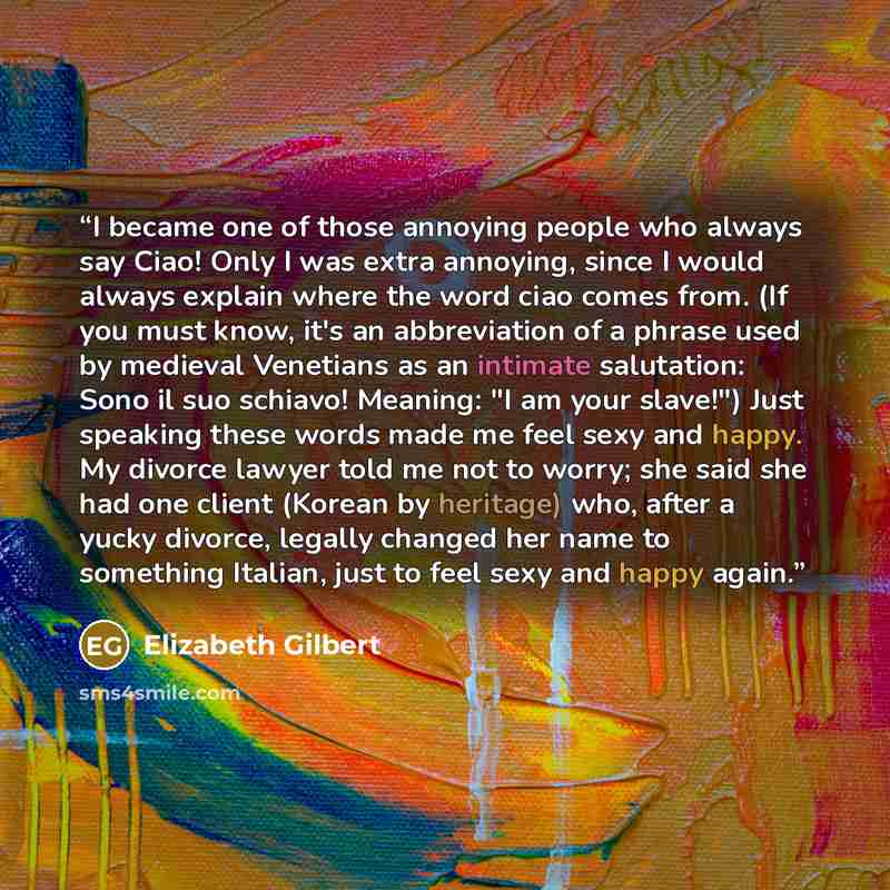 “I became one of those annoying people who always say Ciao! Only I was extra annoying, since I would always explain where the word ciao comes from. (If you must know, it's an abbreviation of a phrase used by medieval Venetians as an intimate salutation: Sono il suo schiavo! Meaning: "I am your…” quote by Elizabeth Gilbert