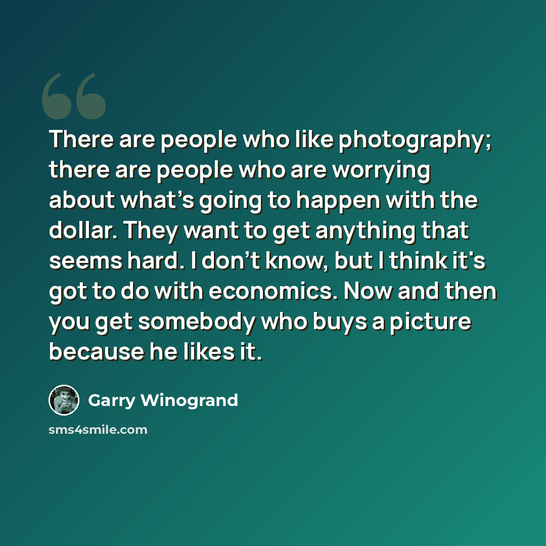 “There are people who like photography; there are people who are worrying about what's going to happen with the dollar. They want to get anything that seems hard. I don't know, but I think it's got to do with economics. Now and then you get somebody who buys a picture because he likes it.” quote by Garry Winogrand