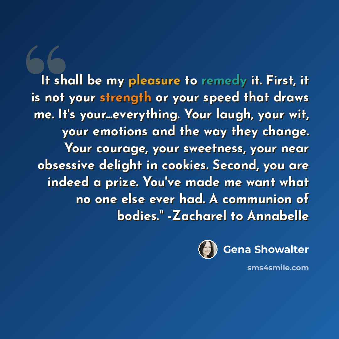 “It shall be my pleasure to remedy it. First, it is not your strength or your speed that draws me. It's your...everything. Your laugh, your wit, your emotions and the way they change. Your courage, your sweetness, your near obsessive delight in cookies. Second, you are indeed a prize. You've made…” quote by Gena Showalter