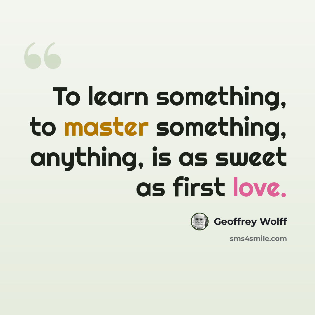 “To learn something, to master something, anything, is as sweet as first love.” quote by Geoffrey Wolff
