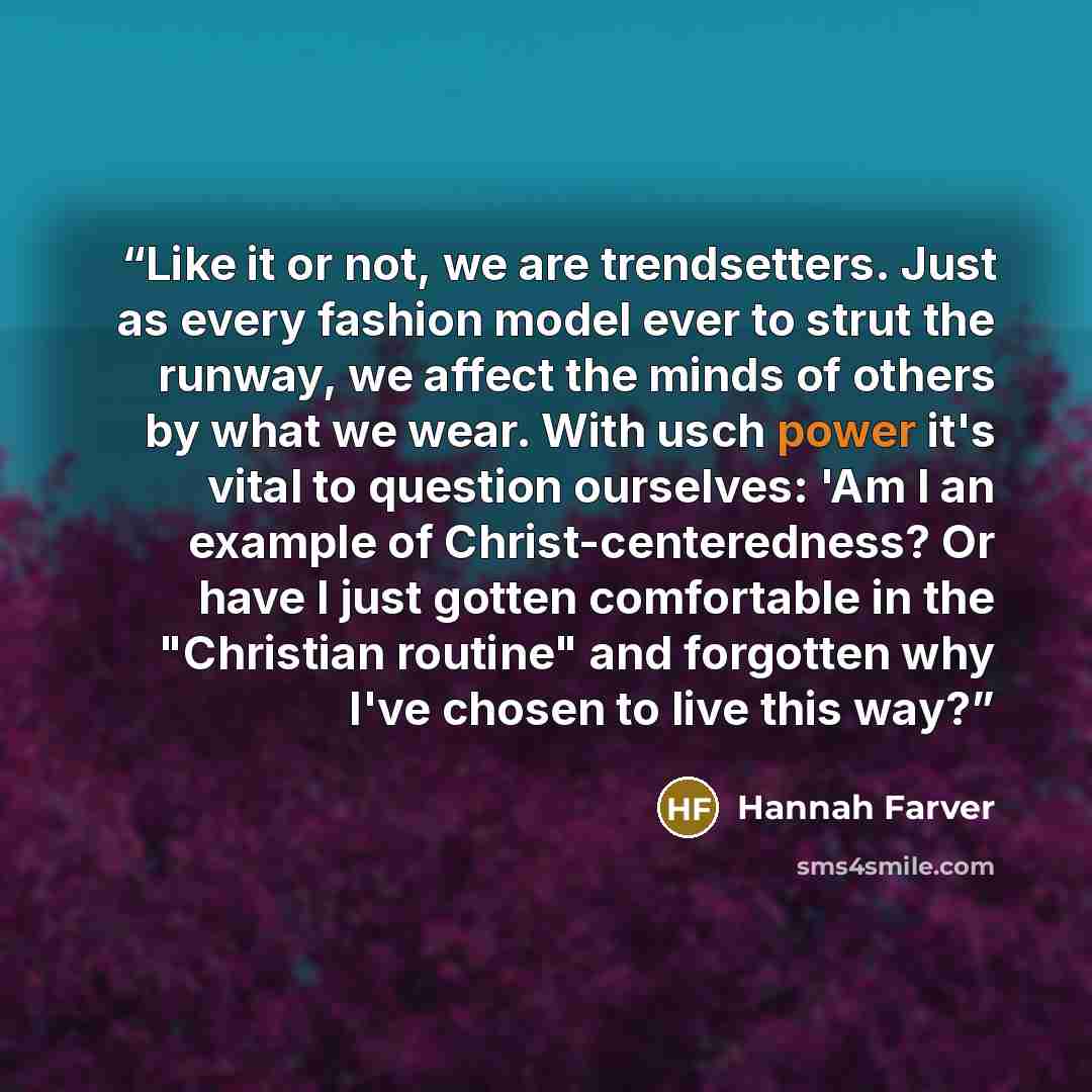 “Like it or not, we are trendsetters. Just as every fashion model ever to strut the runway, we affect the minds of others by what we wear. With usch power it's vital to question ourselves: 'Am I an example of Christ-centeredness? Or have I just gotten comfortable in the "Christian routine" and…” quote by Hannah Farver