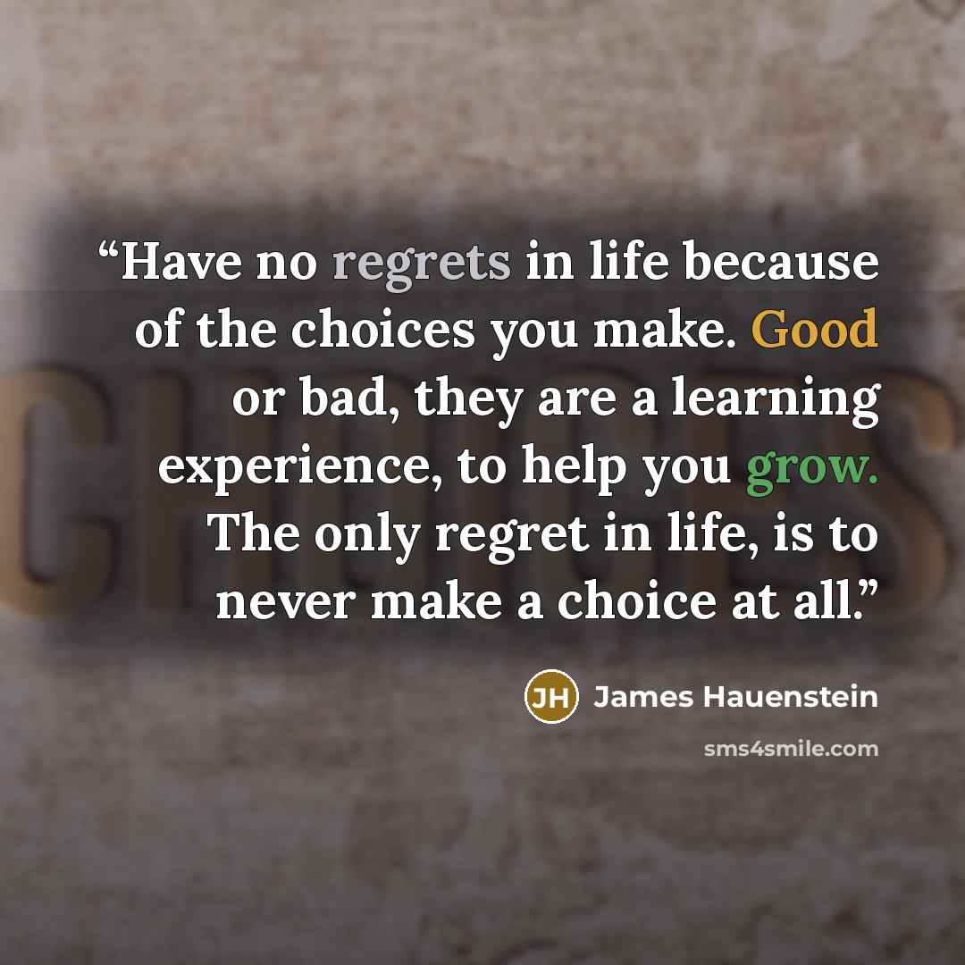 “Have no regrets in life because of the choices you make. Good or bad, they are a learning experience, to help you grow. The only regret in life, is to never make a choice at all.” quote by James Hauenstein