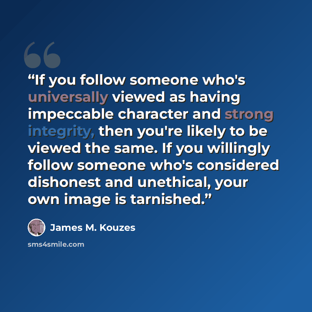 “If you follow someone who's universally viewed as having impeccable character and strong integrity, then you're likely to be viewed the same. If you willingly follow someone who's considered dishonest and unethical, your own image is tarnished.” quote by James M. Kouzes