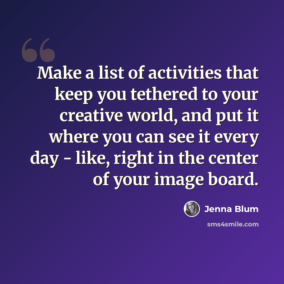 “Make a list of activities that keep you tethered to your creative world, and put it where you can see it every day - like, right in the center of your image board.” quote by Jenna Blum