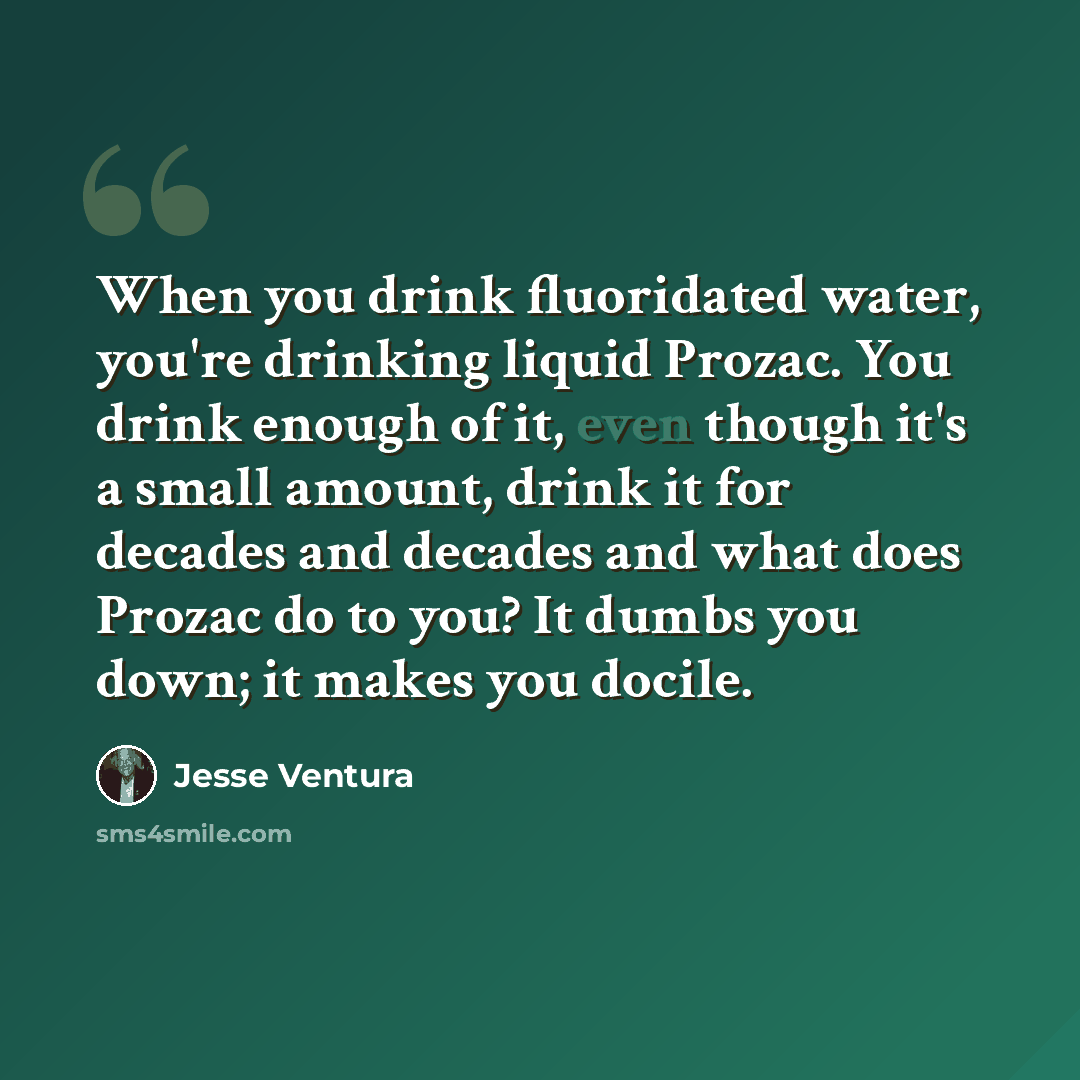 “When you drink fluoridated water, you're drinking liquid Prozac. You drink enough of it, even though it's a small amount, drink it for decades and decades and what does Prozac do to you? It dumbs you down; it makes you docile.” quote by Jesse Ventura