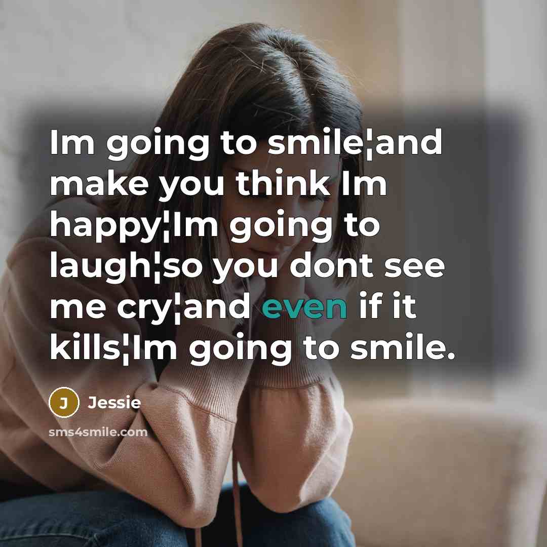 “Im going to smile¦and make you think Im happy¦Im going to laugh¦so you dont see me cry¦and even if it kills¦Im going to smile.” quote by Jessie