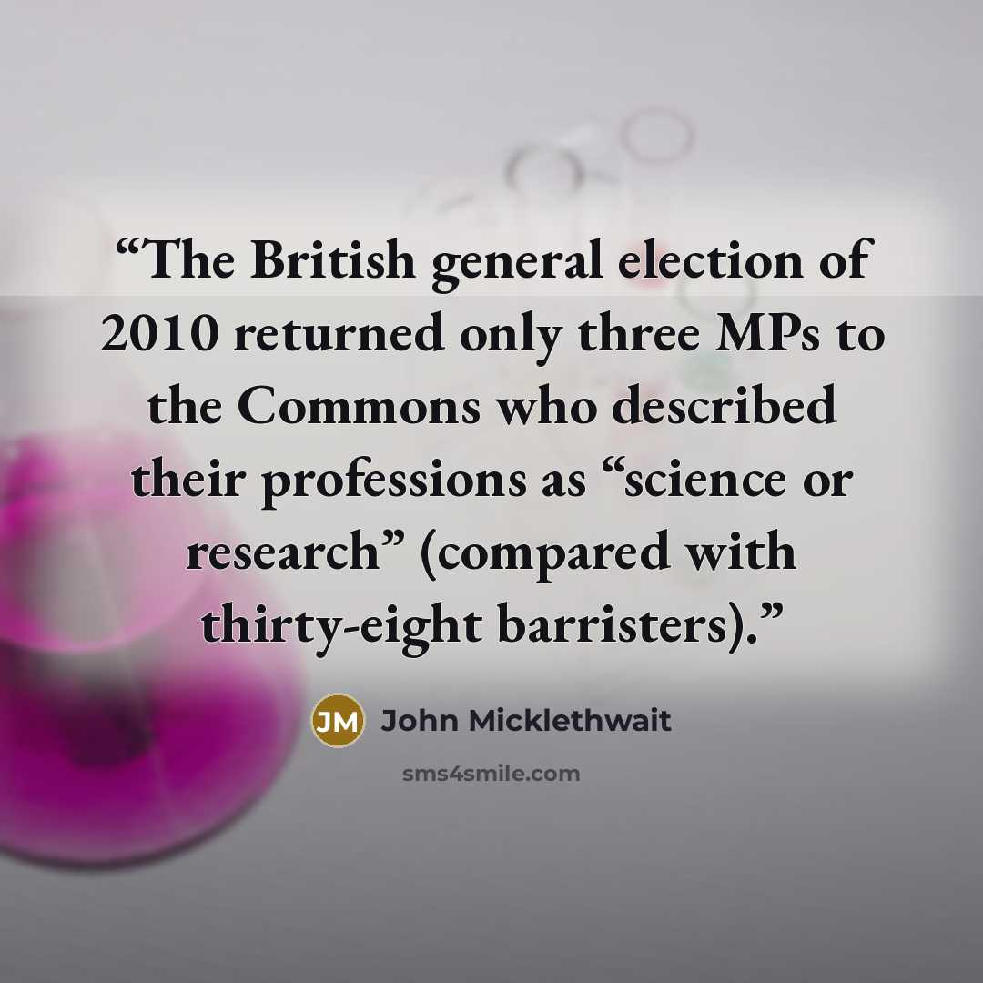 “The British general election of 2010 returned only three MPs to the Commons who described their professions as “science or research” (compared with thirty-eight barristers).” quote by John Micklethwait