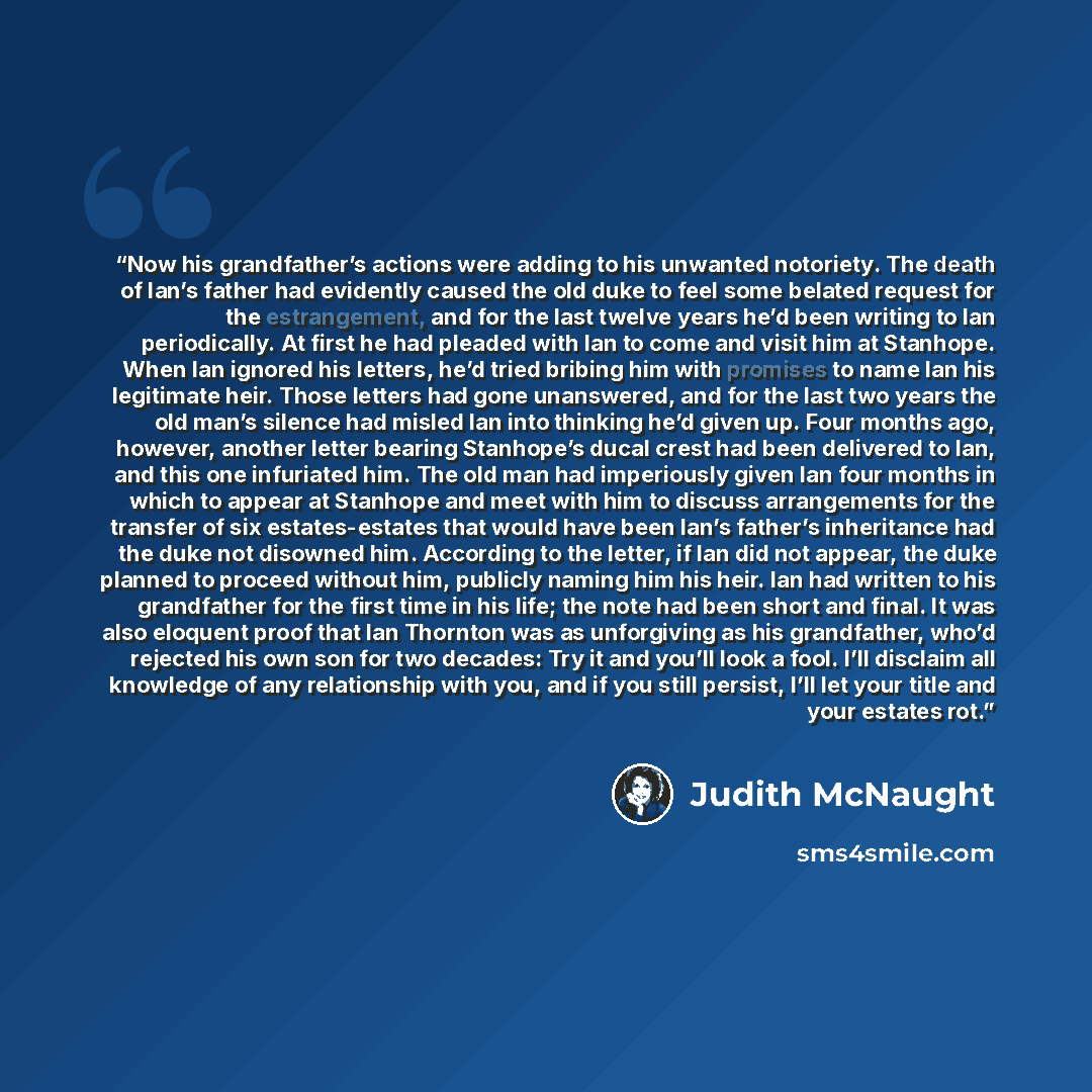 “Now his grandfather’s actions were adding to his unwanted notoriety. The death of Ian’s father had evidently caused the old duke to feel some belated request for the estrangement, and for the last twelve years he’d been writing to Ian periodically. At first he had pleaded with Ian to come and…” quote by Judith McNaught